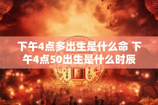 下午4点多出生是什么命 下午4点50出生是什么时辰