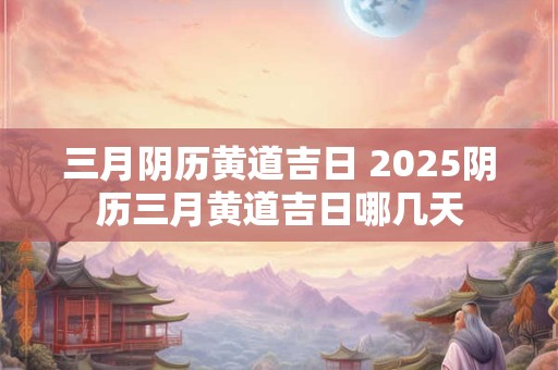 三月阴历黄道吉日 2025阴历三月黄道吉日哪几天