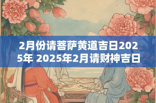 2月份请菩萨黄道吉日2025年 2025年2月请财神吉日有哪几天