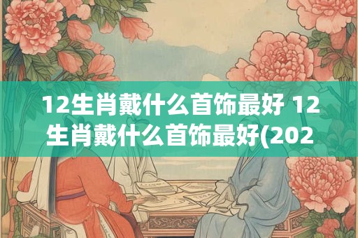 12生肖戴什么首饰最好 12生肖戴什么首饰最好(2025更新)
