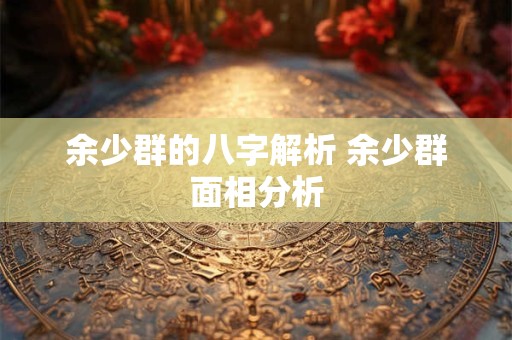 余少群的八字解析 余少群面相分析