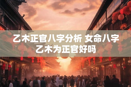 乙木正官八字分析 女命八字乙木为正官好吗
