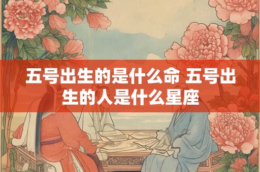 五号出生的是什么命 五号出生的人是什么星座