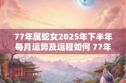 77年属蛇女2025年下半年每月运势及运程如何 77年属蛇女2025年下半年每月运势及运程如何呢