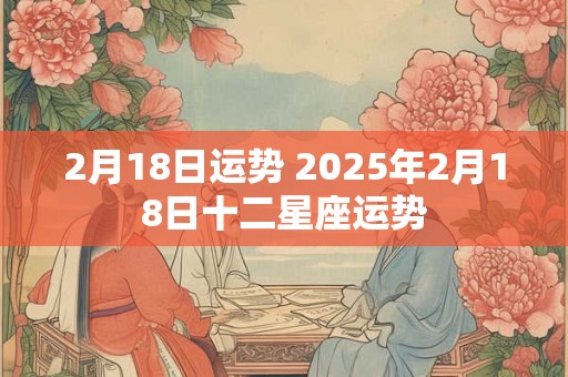2月18日运势 2025年2月18日十二星座运势
