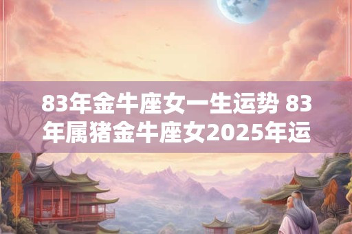 83年金牛座女一生运势 83年属猪金牛座女2025年运势