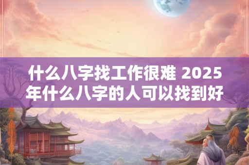 什么八字找工作很难 2025年什么八字的人可以找到好工作