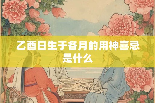 乙酉日生于各月的用神喜忌是什么