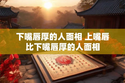 下嘴唇厚的人面相 上嘴唇比下嘴唇厚的人面相 下嘴唇厚的人面相 上嘴唇比下嘴唇厚的人面相