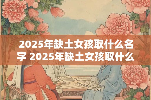 2025年缺土女孩取什么名字 2025年缺土女孩取什么名字最好