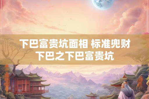 下巴富贵坑面相 标准兜财下巴之下巴富贵坑