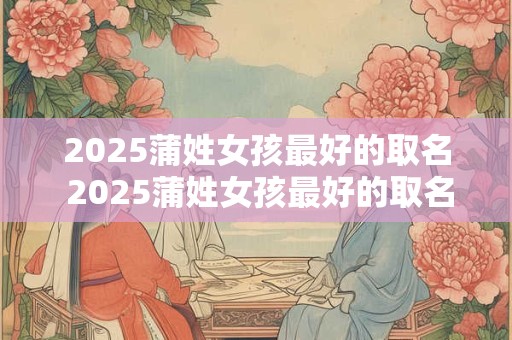 2025蒲姓女孩最好的取名 2025蒲姓女孩最好的取名是什么