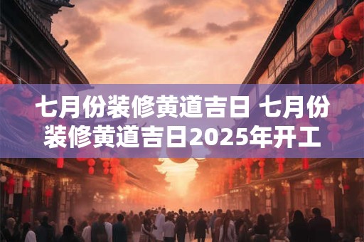 七月份装修黄道吉日 七月份装修黄道吉日2025年开工