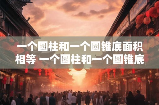 一个圆柱和一个圆锥底面积相等 一个圆柱和一个圆锥底面积相等 圆柱的高是圆锥的2倍