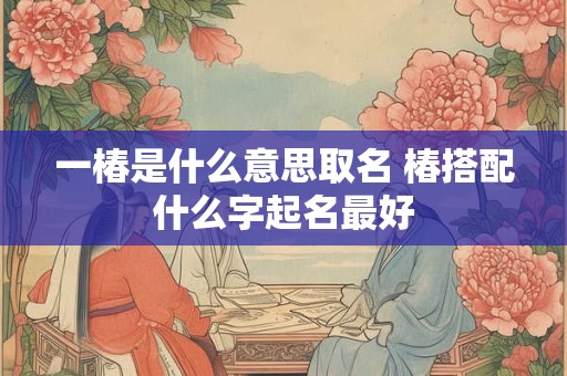 一椿是什么意思取名 椿搭配什么字起名最好