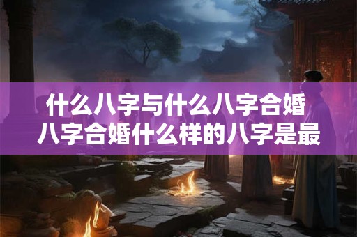 什么八字与什么八字合婚 八字合婚什么样的八字是最好的