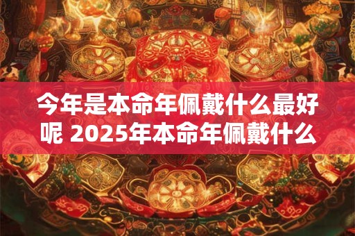 今年是本命年佩戴什么最好呢 2025年本命年佩戴什么好