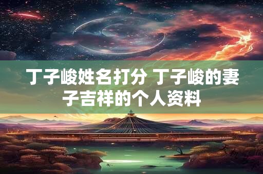 丁子峻姓名打分 丁子峻的妻子吉祥的个人资料