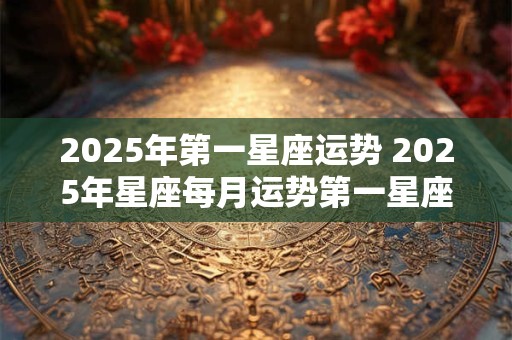 2025年第一星座运势 2025年星座每月运势第一星座运势网