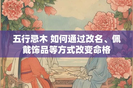 五行忌木 如何通过改名、佩戴饰品等方式改变命格