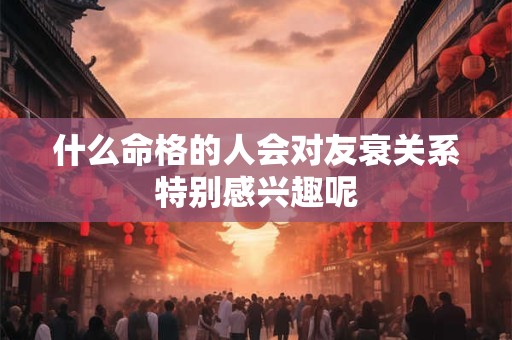 什么命格的人会对友衰关系特别感兴趣呢