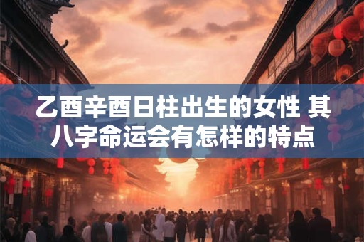乙酉辛酉日柱出生的女性 其八字命运会有怎样的特点