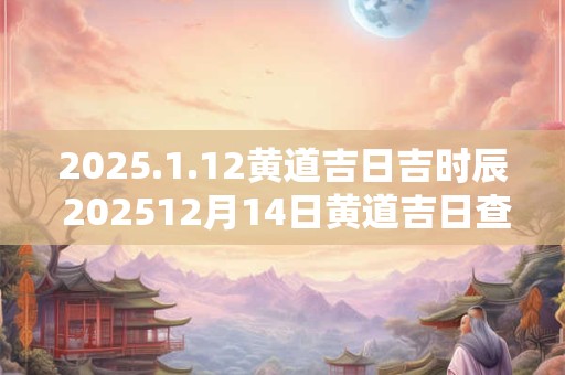 2025.1.12黄道吉日吉时辰 202512月14日黄道吉日查询