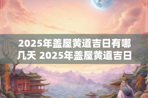 2025年盖屋黄道吉日有哪几天 2025年盖屋黄道吉日有哪几天呢