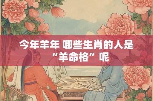 今年羊年 哪些生肖的人是“羊命格”呢