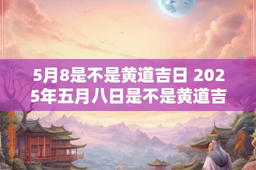 5月8是不是黄道吉日 2025年五月八日是不是黄道吉日