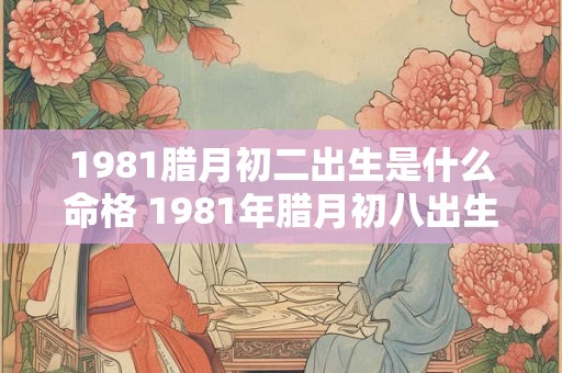 1981腊月初二出生是什么命格 1981年腊月初八出生的人是什么命
