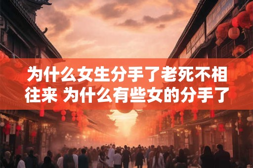 为什么女生分手了老死不相往来 为什么有些女的分手了就不再和好了 为什么女生分手了老死不相往来 为什么有些女的分手了就不再和好了