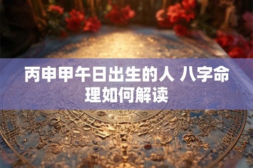 丙申甲午日出生的人 八字命理如何解读