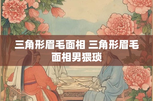 三角形眉毛面相 三角形眉毛面相男猥琐 三角形眉毛面相 三角形眉毛面相男猥琐