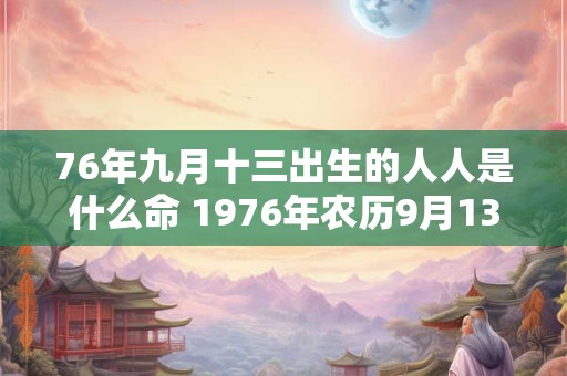 76年九月十三出生的人人是什么命 1976年农历9月13日出生请问阳历是几月几号