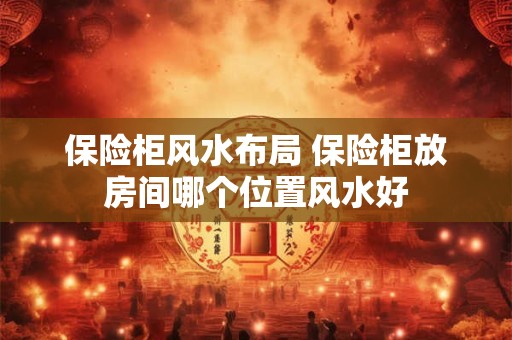 保险柜风水布局 保险柜放房间哪个位置风水好