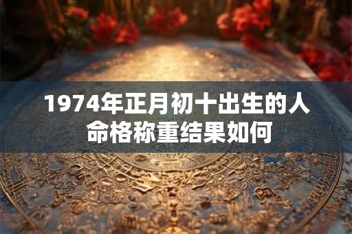 1974年正月初十出生的人 命格称重结果如何 1974年正月初十出生的人 命格称重结果如何
