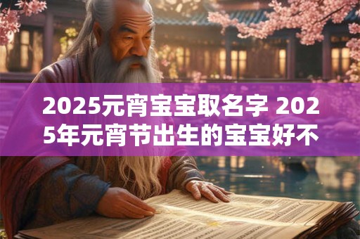 2025元宵宝宝取名字 2025年元宵节出生的宝宝好不好 2025元宵宝宝取名字 2025年元宵节出生的宝宝好不好