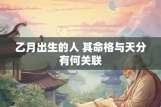乙月出生的人 其命格与天分有何关联 乙月出生的人 其命格与天分有何关联