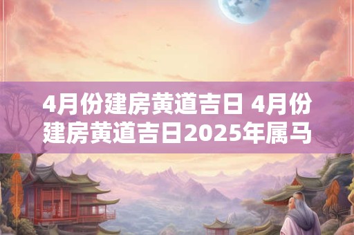4月份建房黄道吉日 4月份建房黄道吉日2025年属马