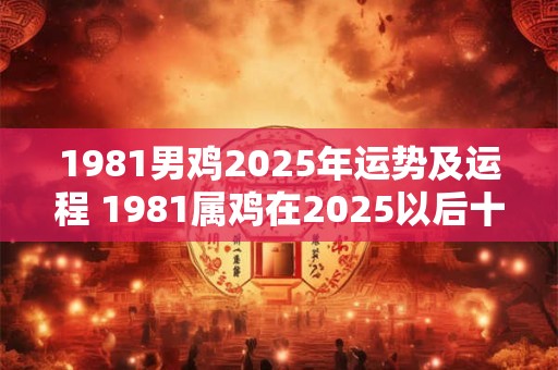 1981男鸡2025年运势及运程 1981属鸡在2025以后十年大运
