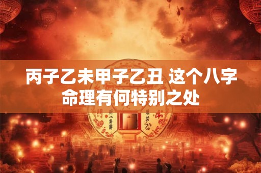丙子乙未甲子乙丑 这个八字命理有何特别之处 丙子乙未甲子乙丑 这个八字命理有何特别之处