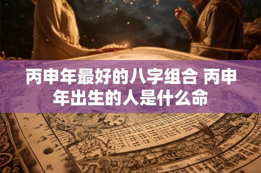 丙申年最好的八字组合 丙申年出生的人是什么命 丙申年最好的八字组合 丙申年出生的人是什么命