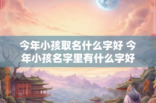 今年小孩取名什么字好 今年小孩名字里有什么字好