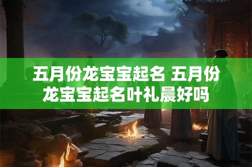 五月份龙宝宝起名 五月份龙宝宝起名叶礼晨好吗