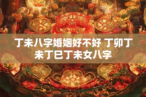 丁未八字婚姻好不好 丁卯丁未丁巳丁未女八字 丁未八字婚姻好不好 丁卯丁未丁巳丁未女八字