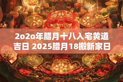 2o2o年腊月十八入宅黄道吉日 2025腊月18搬新家日子好不好