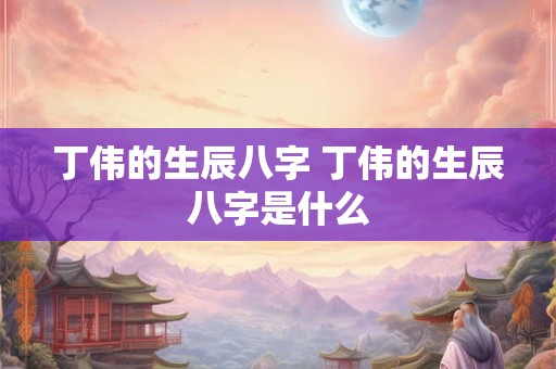 丁伟的生辰八字 丁伟的生辰八字是什么