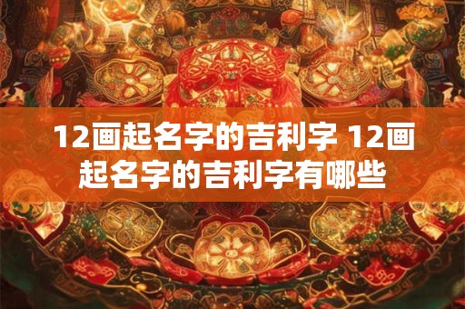 12画起名字的吉利字 12画起名字的吉利字有哪些