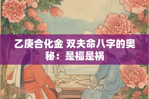 乙庚合化金 双夫命八字的奥秘：是福是祸